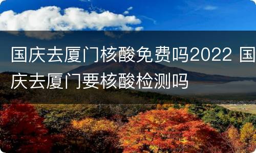 国庆去厦门核酸免费吗2022 国庆去厦门要核酸检测吗