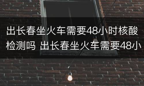 出长春坐火车需要48小时核酸检测吗 出长春坐火车需要48小时核酸检测吗北京