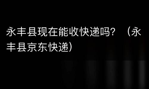 永丰县现在能收快递吗？（永丰县京东快递）