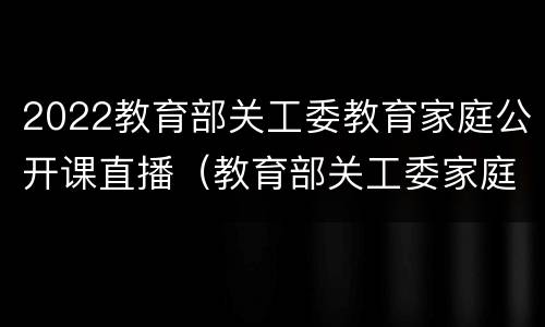 2022教育部关工委教育家庭公开课直播（教育部关工委家庭教育公开课第二期家校共育）