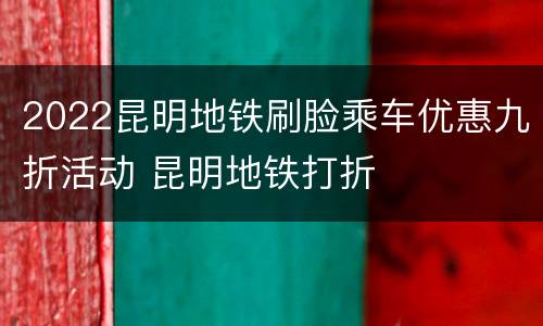 2022昆明地铁刷脸乘车优惠九折活动 昆明地铁打折