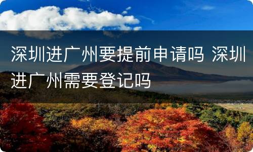 深圳进广州要提前申请吗 深圳进广州需要登记吗