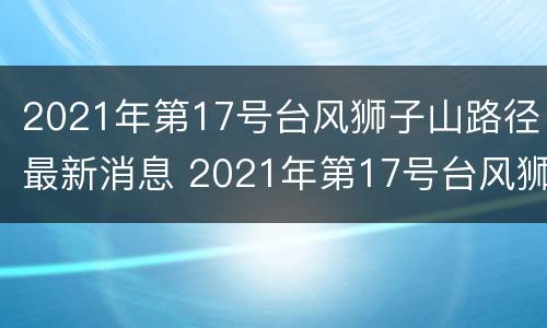 2021年第17号台风狮子山路径最新消息 2021年第17号台风狮子山路径最新消息及时间