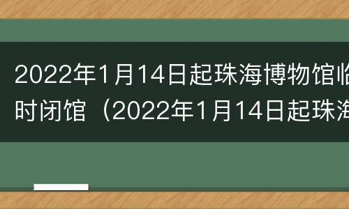 2022年1月14日起珠海博物馆临时闭馆（2022年1月14日起珠海博物馆临时闭馆吗）