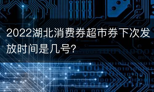 2022湖北消费券超市券下次发放时间是几号？
