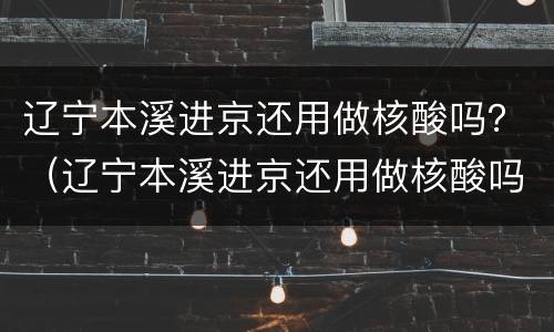 辽宁本溪进京还用做核酸吗？（辽宁本溪进京还用做核酸吗今天）