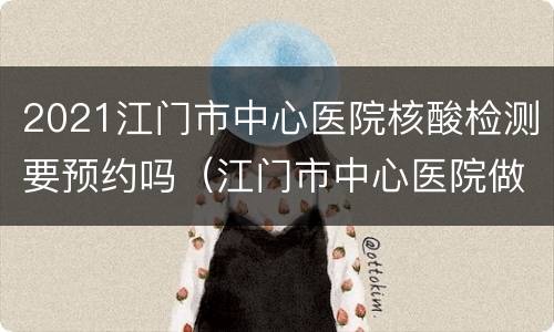 2021江门市中心医院核酸检测要预约吗（江门市中心医院做核酸检测要等多久才有结果）