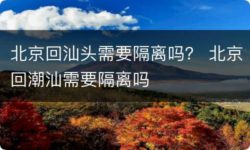 北京回汕头需要隔离吗？ 北京回潮汕需要隔离吗