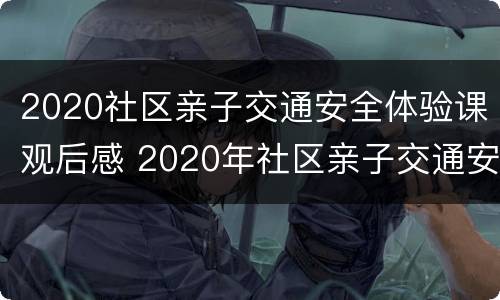 2020社区亲子交通安全体验课观后感 2020年社区亲子交通安全体验课亲子交通安全体验课