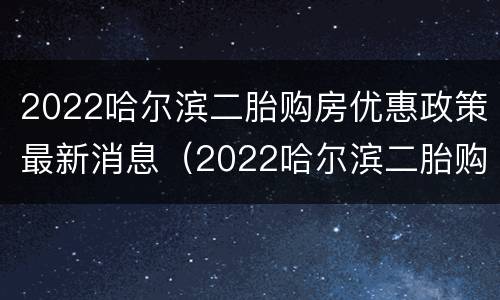 2022哈尔滨二胎购房优惠政策最新消息（2022哈尔滨二胎购房优惠政策最新消息视频）