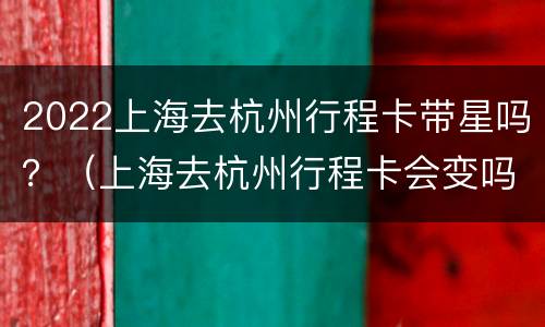 2022上海去杭州行程卡带星吗？（上海去杭州行程卡会变吗）