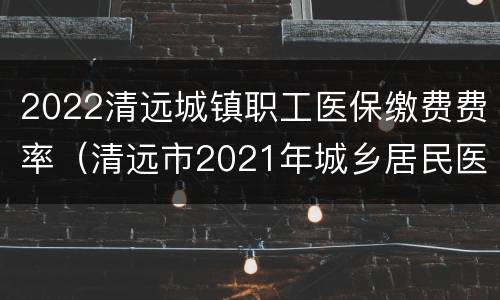 2022清远城镇职工医保缴费费率（清远市2021年城乡居民医保费征收通知）
