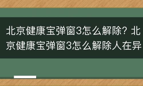 北京健康宝弹窗3怎么解除? 北京健康宝弹窗3怎么解除人在异地
