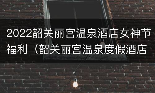 2022韶关丽宫温泉酒店女神节福利（韶关丽宫温泉度假酒店）