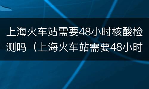 上海火车站需要48小时核酸检测吗（上海火车站需要48小时核酸检测吗最新）