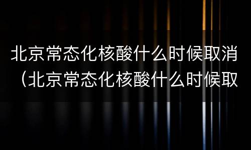 北京常态化核酸什么时候取消（北京常态化核酸什么时候取消的）