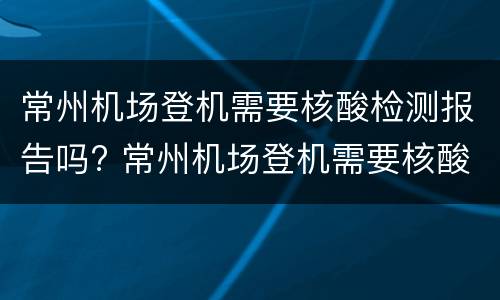 常州机场登机需要核酸检测报告吗? 常州机场登机需要核酸检测报告吗现在