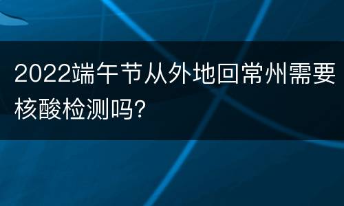 2022端午节从外地回常州需要核酸检测吗？