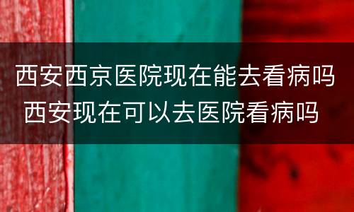 西安西京医院现在能去看病吗 西安现在可以去医院看病吗