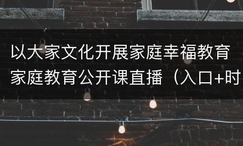 以大家文化开展家庭幸福教育家庭教育公开课直播（入口+时间）