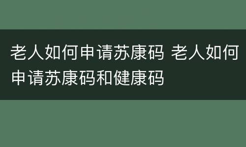 老人如何申请苏康码 老人如何申请苏康码和健康码
