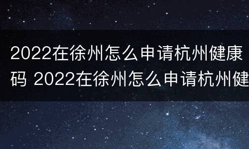 2022在徐州怎么申请杭州健康码 2022在徐州怎么申请杭州健康码呢