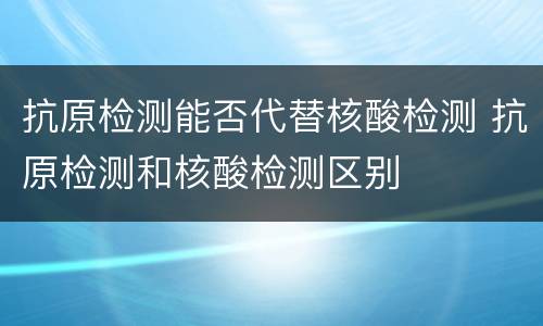 抗原检测能否代替核酸检测 抗原检测和核酸检测区别