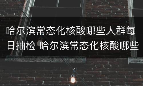 哈尔滨常态化核酸哪些人群每日抽检 哈尔滨常态化核酸哪些人群每日抽检