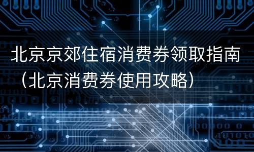 北京京郊住宿消费券领取指南（北京消费券使用攻略）