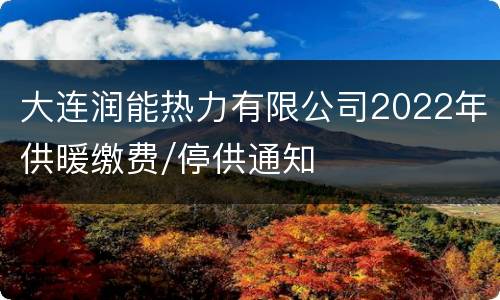 大连润能热力有限公司2022年供暖缴费/停供通知