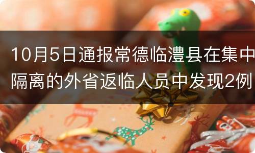 10月5日通报常德临澧县在集中隔离的外省返临人员中发现2例新冠病毒无症状感染者