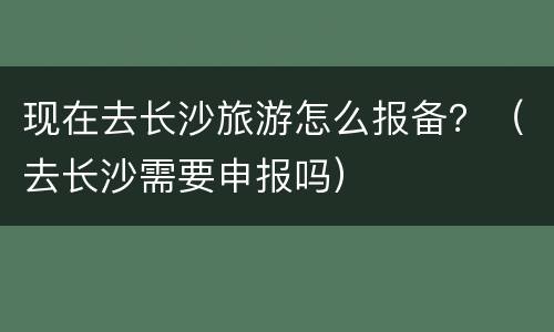 现在去长沙旅游怎么报备？（去长沙需要申报吗）