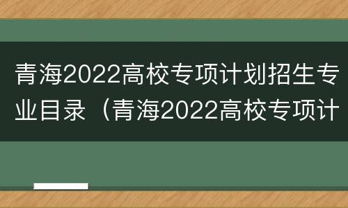 青海2022高校专项计划招生专业目录（青海2022高校专项计划招生专业目录表）
