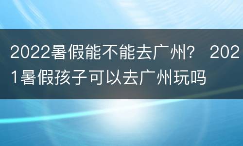 2022暑假能不能去广州？ 2021暑假孩子可以去广州玩吗