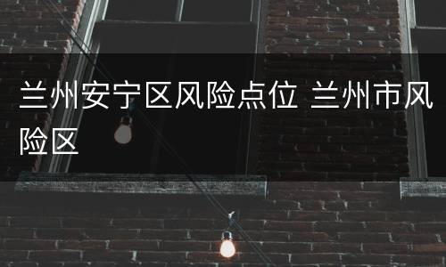 兰州安宁区风险点位 兰州市风险区
