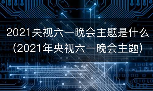 2021央视六一晚会主题是什么（2021年央视六一晚会主题）