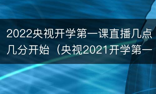 2022央视开学第一课直播几点几分开始（央视2021开学第一课几点开始）