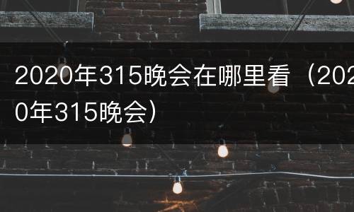 2020年315晚会在哪里看（2020年315晚会）