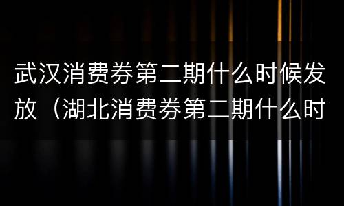 武汉消费券第二期什么时候发放（湖北消费券第二期什么时候发放）