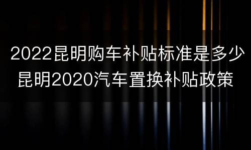 2022昆明购车补贴标准是多少 昆明2020汽车置换补贴政策