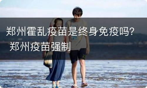 郑州霍乱疫苗是终身免疫吗？ 郑州疫苗强制