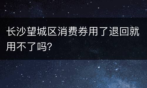 长沙望城区消费券用了退回就用不了吗？