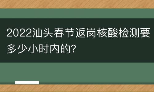 2022汕头春节返岗核酸检测要多少小时内的？