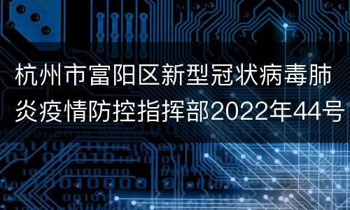 杭州市富阳区新型冠状病毒肺炎疫情防控指挥部2022年44号通告