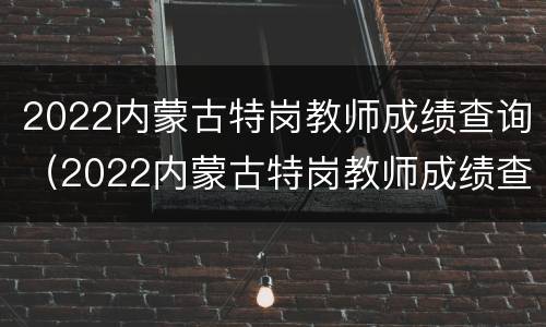 2022内蒙古特岗教师成绩查询（2022内蒙古特岗教师成绩查询官网）