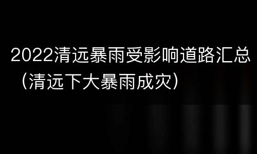 2022清远暴雨受影响道路汇总（清远下大暴雨成灾）