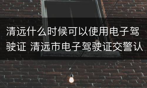 清远什么时候可以使用电子驾驶证 清远市电子驾驶证交警认可吗