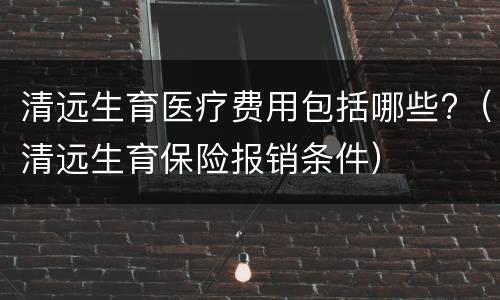 清远生育医疗费用包括哪些?（清远生育保险报销条件）