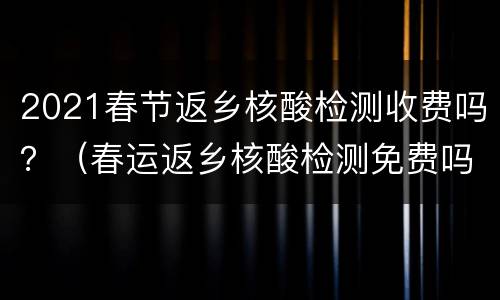 2021春节返乡核酸检测收费吗？（春运返乡核酸检测免费吗）