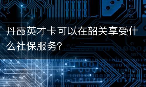 丹霞英才卡可以在韶关享受什么社保服务？